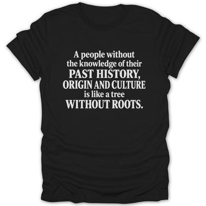 A black t-shirt printed with the white text: A people without the knowledge of their past history, origin and culture is like a tree without roots.